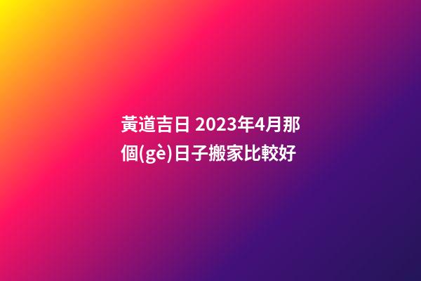 黃道吉日 2023年4月那個(gè)日子搬家比較好